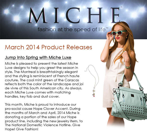 MARCH 2014 RELEASES!  Jump into Spring with Miche Luxe Miche is pleased to present the latest Miche Luxe designs to help you greet the season in style. The Montreal is breathtakingly elegant and the styling is reminiscent of French haute couture. The cool mint green of the Caracas reflects both the color of the landscape and joi de vivre of this South American city. As always, each Miche Luxe comes with matching handles, key fob and dust cover. This month, Miche is proud to introduce our pro-social cause Hope Clover Accent. During the months ofMarch and April, 2014 Miche is donating a portion ofthe sales of our Hope product line, including the new jewelry item, toThe National Domestic Violence Hotline.Give Hope! Give Fashion!